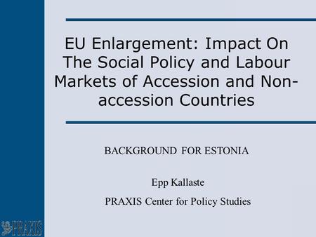 EU Enlargement: Impact On The Social Policy and Labour Markets of Accession and Non- accession Countries BACKGROUND FOR ESTONIA Epp Kallaste PRAXIS Center.