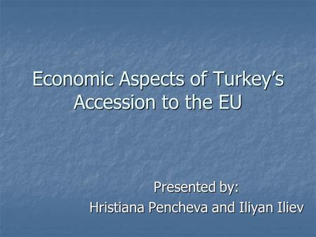 Economic Aspects of Turkey’s Accession to the EU Presented by: Hristiana Pencheva and Iliyan Iliev.