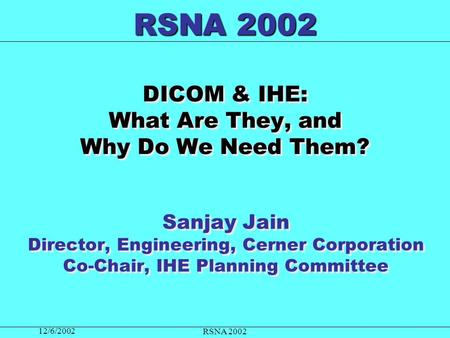 12/6/2002 RSNA 2002 DICOM & IHE: What Are They, and Why Do We Need Them? Sanjay Jain Director, Engineering, Cerner Corporation Co-Chair, IHE Planning Committee.