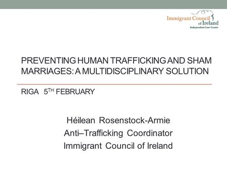 PREVENTING HUMAN TRAFFICKING AND SHAM MARRIAGES: A MULTIDISCIPLINARY SOLUTION RIGA5 TH FEBRUARY Héilean Rosenstock-Armie Anti–Trafficking Coordinator Immigrant.