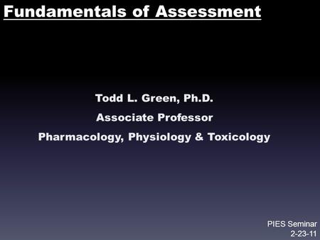 Fundamentals of Assessment Todd L. Green, Ph.D. Associate Professor Pharmacology, Physiology & Toxicology PIES Seminar 2-23-11.