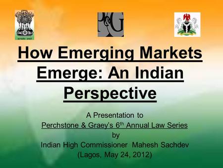 How Emerging Markets Emerge: An Indian Perspective A Presentation to Perchstone & Graey’s 6 th Annual Law Series by Indian High Commissioner Mahesh Sachdev.