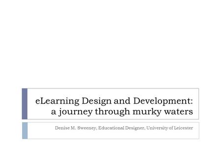 ELearning Design and Development: a journey through murky waters Denise M. Sweeney, Educational Designer, University of Leicester.