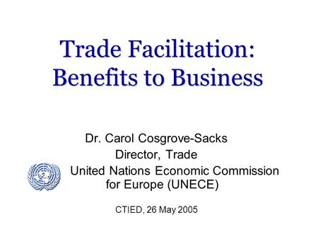 Trade Facilitation: Benefits to Business Dr. Carol Cosgrove-Sacks Director, Trade United Nations Economic Commission for Europe (UNECE) CTIED, 26 May 2005.