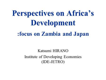 Perspectives on Africa’s Development Perspectives on Africa’s Development. :focus on Zambia and Japan Katsumi HIRANO Institute of Developing Economies.