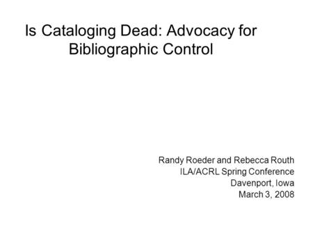Is Cataloging Dead: Advocacy for Bibliographic Control Randy Roeder and Rebecca Routh ILA/ACRL Spring Conference Davenport, Iowa March 3, 2008.