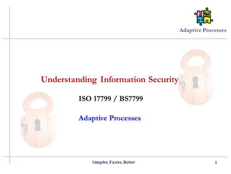 Adaptive Processes Simpler, Faster, Better 1 Adaptive Processes Understanding Information Security ISO 17799 / BS7799.