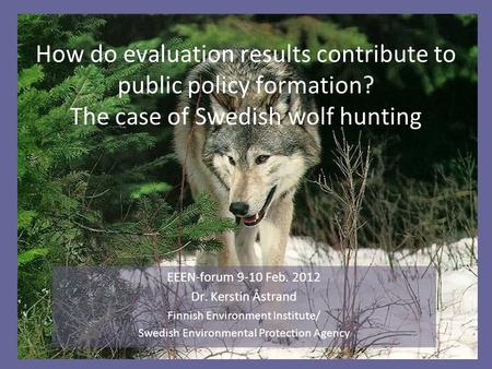 How do evaluation results contribute to public policy formation? The case of Swedish wolf hunting EEEN-forum 9-10 Feb. 2012 Dr. Kerstin Åstrand Finnish.