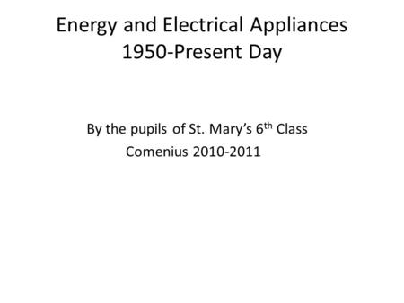 Energy and Electrical Appliances 1950-Present Day By the pupils of St. Mary’s 6 th Class Comenius 2010-2011.