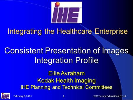 February 8, 2005IHE Europe Educational Event 1 Integrating the Healthcare Enterprise Consistent Presentation of Images Integration Profile Integrating.