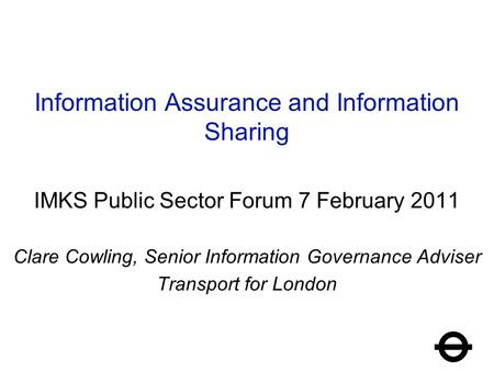 Information Assurance and Information Sharing IMKS Public Sector Forum 7 February 2011 Clare Cowling, Senior Information Governance Adviser Transport for.