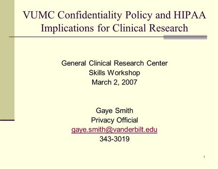 1 VUMC Confidentiality Policy and HIPAA Implications for Clinical Research General Clinical Research Center Skills Workshop March 2, 2007 Gaye Smith Privacy.