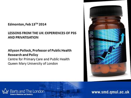 Edmonton, Feb 13 TH 2014 LESSONS FROM THE UK: EXPERIENCES OF P3S AND PRIVATISATION Allyson Pollock, Professor of Public Health Research and Policy Centre.