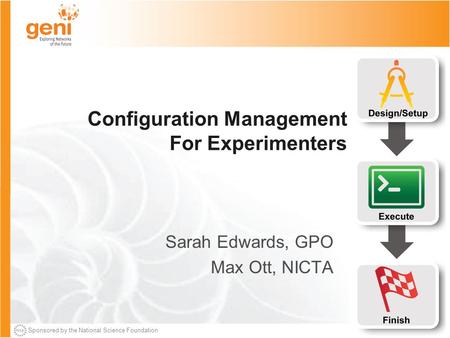 Sponsored by the National Science Foundation Configuration Management For Experimenters Sarah Edwards, GPO Max Ott, NICTA.