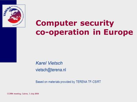 CCIRN meeting, Cairns, 3 July 2004 Computer security co-operation in Europe Karel Vietsch Based on materials provided by TERENA TF-CSIRT.