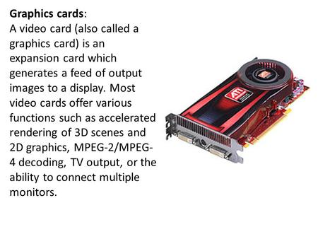 Graphics cards: A video card (also called a graphics card) is an expansion card which generates a feed of output images to a display. Most video cards.