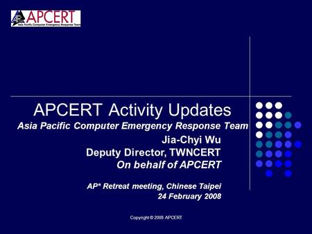 Copyright © 2008 APCERT APCERT Activity Updates Asia Pacific Computer Emergency Response Team Jia-Chyi Wu Deputy Director, TWNCERT On behalf of APCERT.