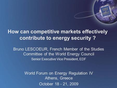 World Forum on Energy Regulation IV Athens, Greece October 18 - 21, 2009 How can competitive markets effectively contribute to energy security ? Bruno.