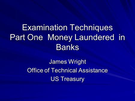 Examination Techniques Part One Money Laundered in Banks James Wright Office of Technical Assistance US Treasury.