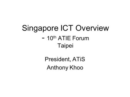 Singapore ICT Overview - 10 th ATIE Forum Taipei President, ATiS Anthony Khoo.
