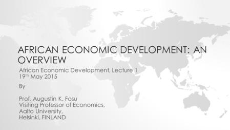 AFRICAN ECONOMIC DEVELOPMENT: AN OVERVIEW By Prof. Augustin K. Fosu Visiting Professor of Economics, Aalto University, Helsinki, FINLAND African Economic.