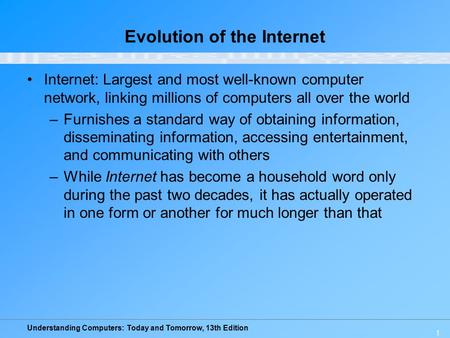 Understanding Computers: Today and Tomorrow, 13th Edition 1 Evolution of the Internet Internet: Largest and most well-known computer network, linking millions.