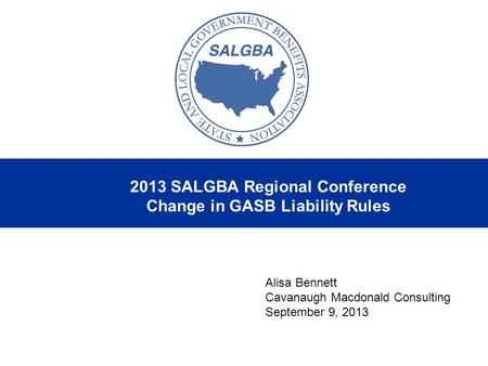 2013 SALGBA Regional Conference Change in GASB Liability Rules Alisa Bennett Cavanaugh Macdonald Consulting September 9, 2013.