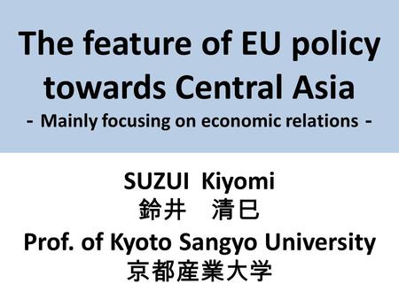 The feature of EU policy towards Central Asia － Mainly focusing on economic relations － SUZUI Kiyomi 鈴井 清巳 Prof. of Kyoto Sangyo University 京都産業大学.