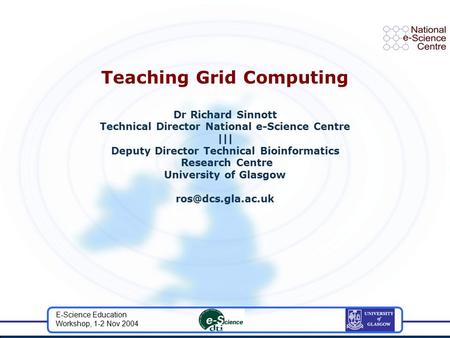 E-Science Education Workshop, 1-2 Nov 2004 Teaching Grid Computing Dr Richard Sinnott Technical Director National e-Science Centre ||| Deputy Director.