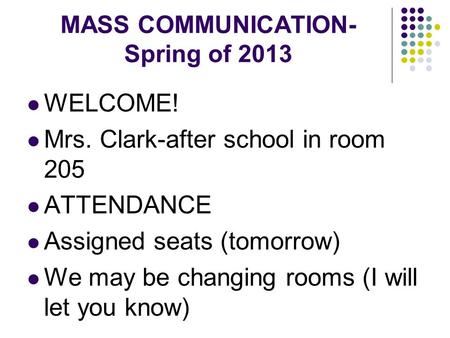 MASS COMMUNICATION- Spring of 2013 WELCOME! Mrs. Clark-after school in room 205 ATTENDANCE Assigned seats (tomorrow) We may be changing rooms (I will let.
