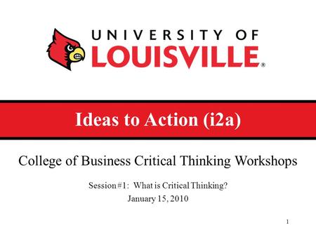 Ideas to Action (i2a) College of Business Critical Thinking Workshops Session #1: What is Critical Thinking? January 15, 2010 1.