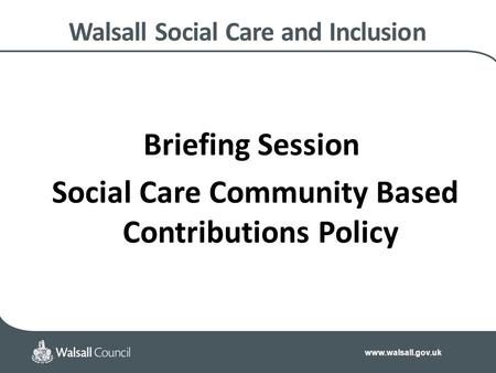 Www.walsall.gov.uk Walsall Social Care and Inclusion Briefing Session Social Care Community Based Contributions Policy.