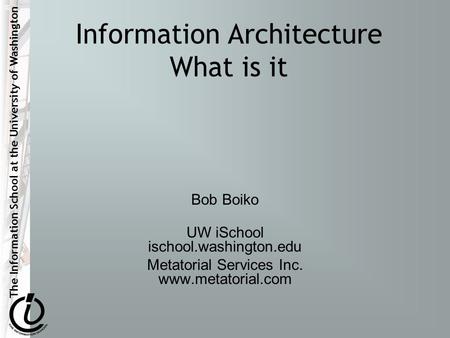 The Information School at the University of Washington Information Architecture What is it Bob Boiko UW iSchool ischool.washington.edu Metatorial Services.
