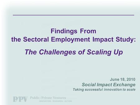 June 18, 2010 Social Impact Exchange Taking successful innovation to scale Findings From the Sectoral Employment Impact Study: The Challenges of Scaling.