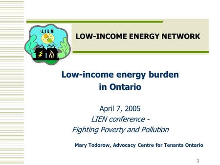 1 LOW-INCOME ENERGY NETWORK Low-income energy burden in Ontario April 7, 2005 LIEN conference - Fighting Poverty and Pollution Mary Todorow, Advocacy Centre.