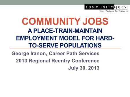 COMMUNITY JOBS A PLACE-TRAIN-MAINTAIN EMPLOYMENT MODEL FOR HARD- TO-SERVE POPULATIONS George Iranon, Career Path Services 2013 Regional Reentry Conference.