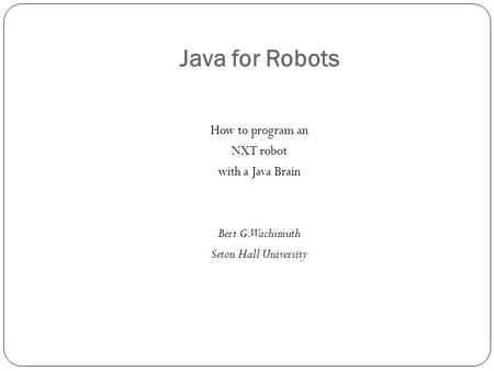 Java for Robots How to program an NXT robot with a Java Brain Bert G. Wachsmuth Seton Hall University.
