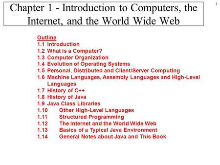 1 Chapter 1 - Introduction to Computers, the Internet, and the World Wide Web Outline 1.1Introduction 1.2What Is a Computer? 1.3Computer Organization 1.4Evolution.
