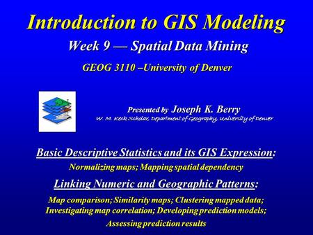 Introduction to GIS Modeling Week 9 — Spatial Data Mining GEOG 3110 –University of Denver Presented by Joseph K. Berry W. M. Keck Scholar, Department.