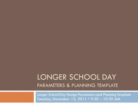 LONGER SCHOOL DAY PARAMETERS & PLANNING TEMPLATE Longer School Day Design Parameters and Planning Template Tuesday, December 13, 2011 9:30 – 10:30 AM.