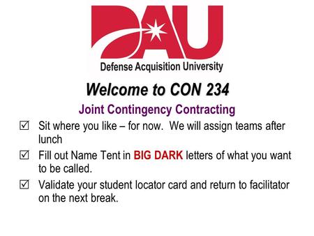 Welcome to CON 234 Joint Contingency Contracting  Sit where you like – for now. We will assign teams after lunch  Fill out Name Tent in BIG DARK letters.