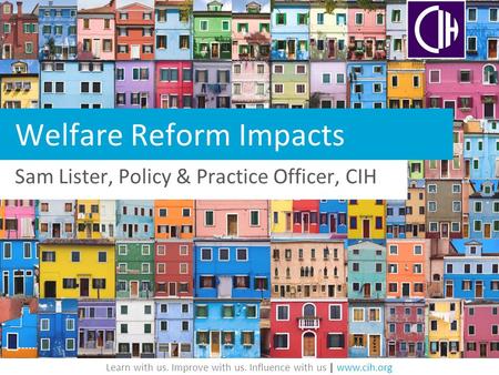 Learn with us. Improve with us. Influence with us | www.cih.org Welfare Reform Impacts Sam Lister, Policy & Practice Officer, CIH.
