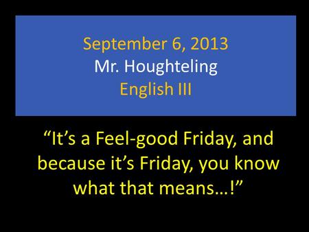 September 6, 2013 Mr. Houghteling English III “It’s a Feel-good Friday, and because it’s Friday, you know what that means…!”