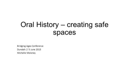 No community speaks for all Oral History – creating safe spaces Bridging Ages Conference Dundalk 2 - 5 June 2015 Michelle Moloney.