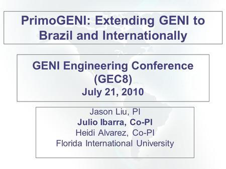 GENI Engineering Conference (GEC8) July 21, 2010 Jason Liu, PI Julio Ibarra, Co-PI Heidi Alvarez, Co-PI Florida International University PrimoGENI: Extending.