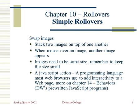 Spring Quarter 2002 De Anza College1 Chapter 10 – Rollovers Simple Rollovers Swap images  Stack two images on top of one another  When mouse over an.