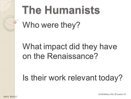 The Humanists Who were they? What impact did they have on the Renaissance? Is their work relevant today? World History, Unit: 05 Lesson: 01 ©2012, TESCCC.
