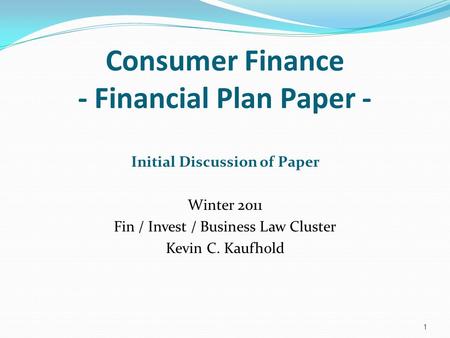 Consumer Finance - Financial Plan Paper - Initial Discussion of Paper Winter 2011 Fin / Invest / Business Law Cluster Kevin C. Kaufhold 1.