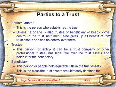 Legal Document Preparation Class 8Slide 1 Parties to a Trust Settlor/ Grantor –This is the person who establishes the trust –Unless he or she is also trustee.