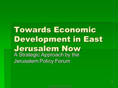 © Jerusalem Policy Forum 2007 1 Towards Economic Development in East Jerusalem Now A Strategic Approach by the Jerusalem Policy Forum.